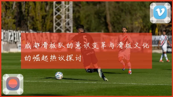 成都滑板队的意识变革与滑板文化的崛起热议探讨