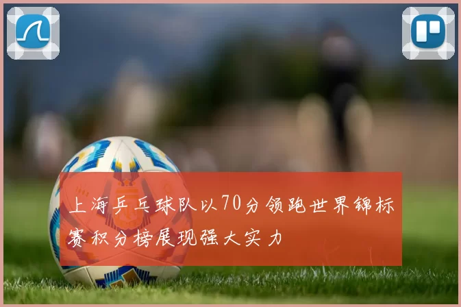 上海乒乓球队以70分领跑世界锦标赛积分榜展现强大实力