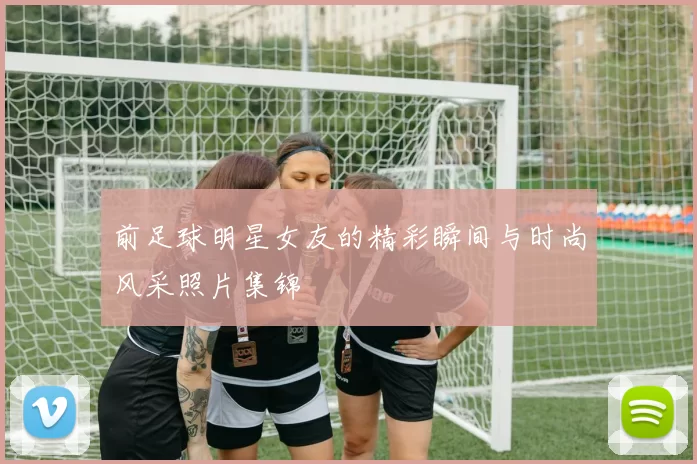 前足球明星女友的精彩瞬间与时尚风采照片集锦