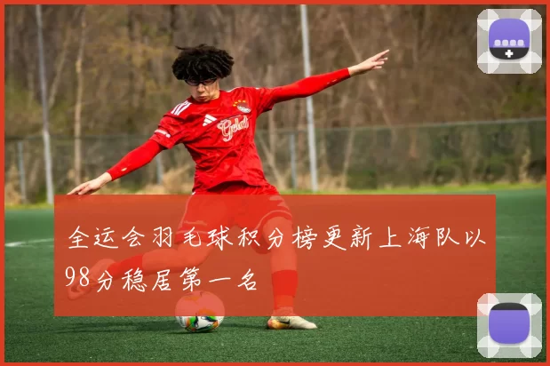 全运会羽毛球积分榜更新上海队以98分稳居第一名