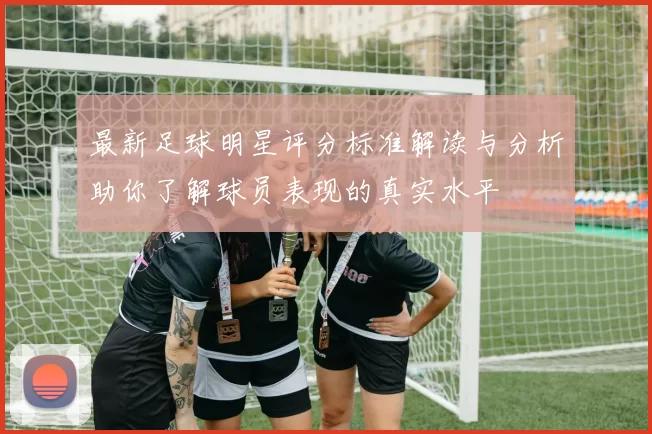 最新足球明星评分标准解读与分析助你了解球员表现的真实水平
