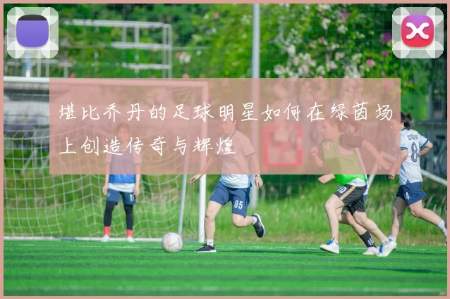 堪比乔丹的足球明星如何在绿茵场上创造传奇与辉煌