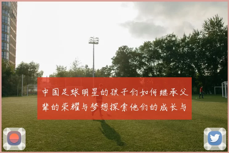 中国足球明星的孩子们如何继承父辈的荣耀与梦想探索他们的成长与未来之路