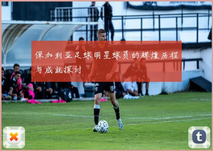 保加利亚足球明星球员的辉煌历程与成就探讨