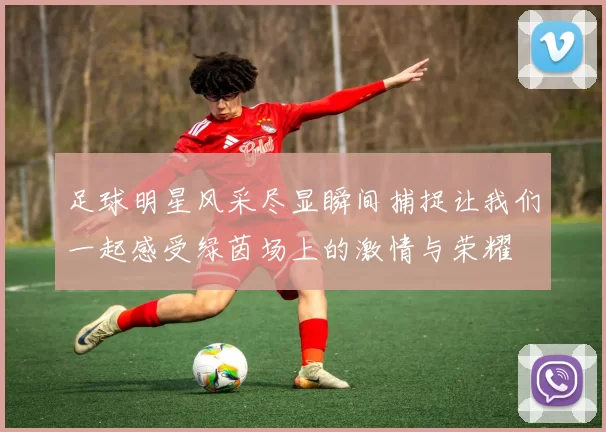 足球明星风采尽显瞬间捕捉让我们一起感受绿茵场上的激情与荣耀