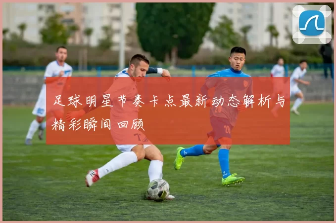 足球明星节奏卡点最新动态解析与精彩瞬间回顾