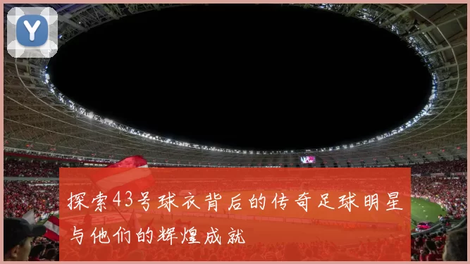 探索43号球衣背后的传奇足球明星与他们的辉煌成就