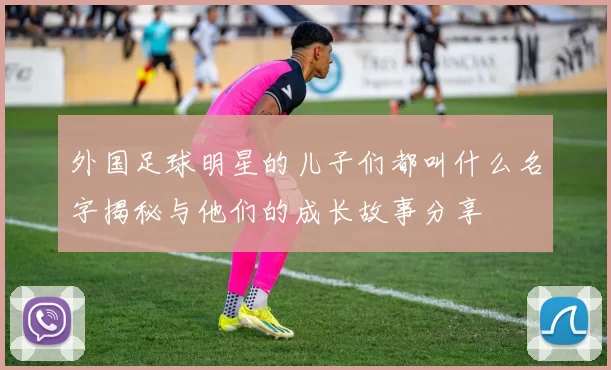 外国足球明星的儿子们都叫什么名字揭秘与他们的成长故事分享