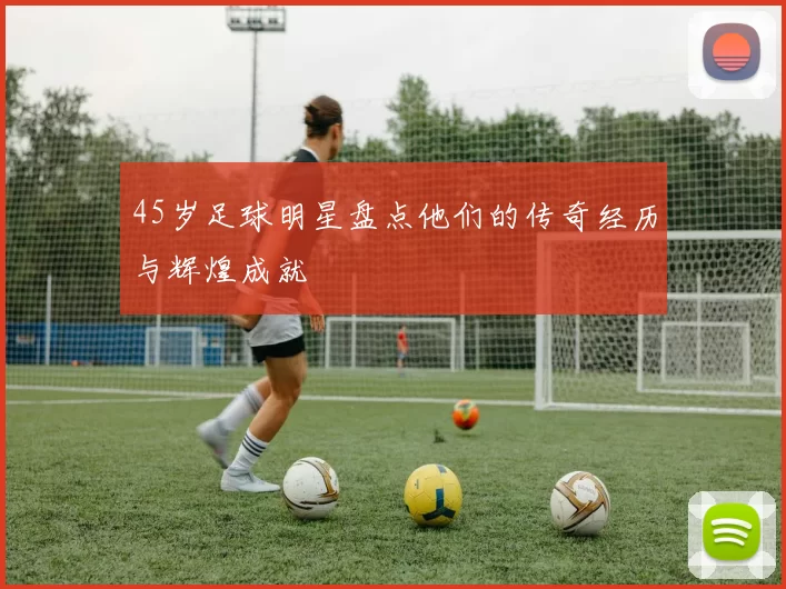 45岁足球明星盘点他们的传奇经历与辉煌成就
