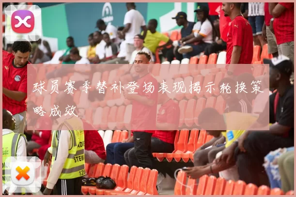 球员赛季替补登场表现揭示轮换策略成效