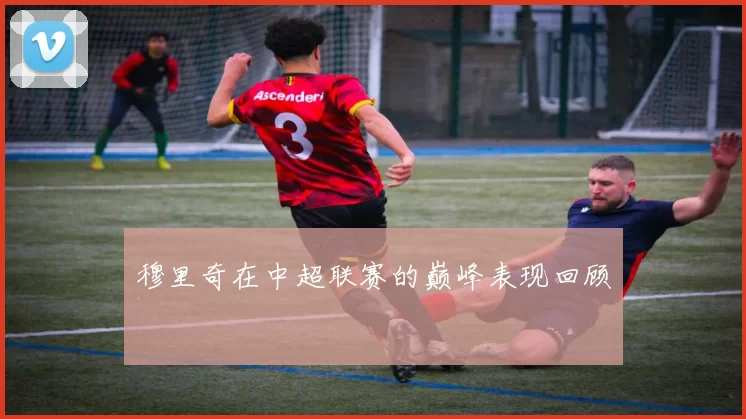 穆里奇在中超联赛的巅峰表现回顾