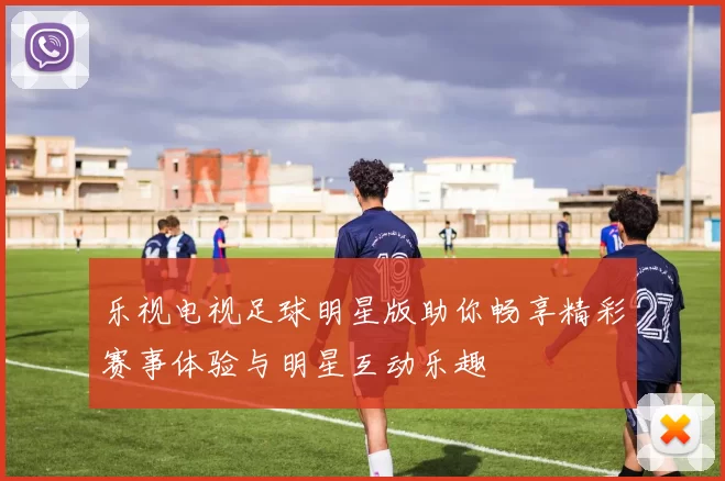 乐视电视足球明星版助你畅享精彩赛事体验与明星互动乐趣