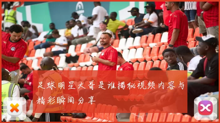 足球明星大哥是谁揭秘视频内容与精彩瞬间分享