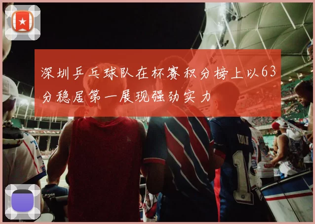 深圳乒乓球队在杯赛积分榜上以63分稳居第一展现强劲实力