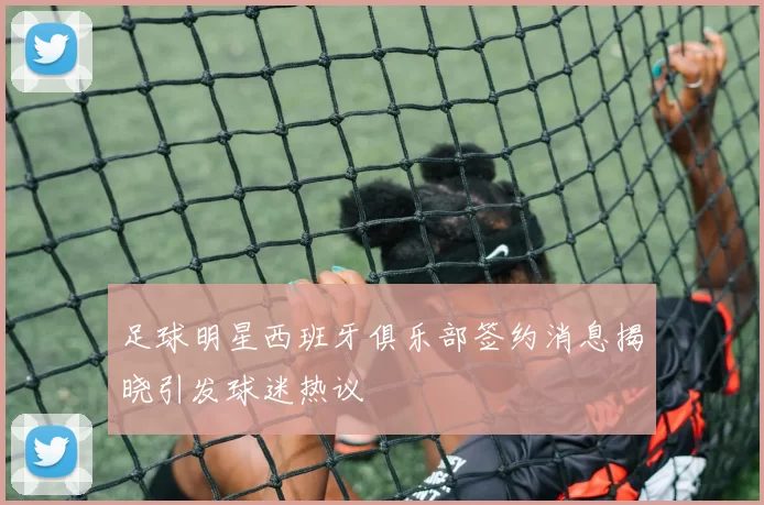 足球明星西班牙俱乐部签约消息揭晓引发球迷热议