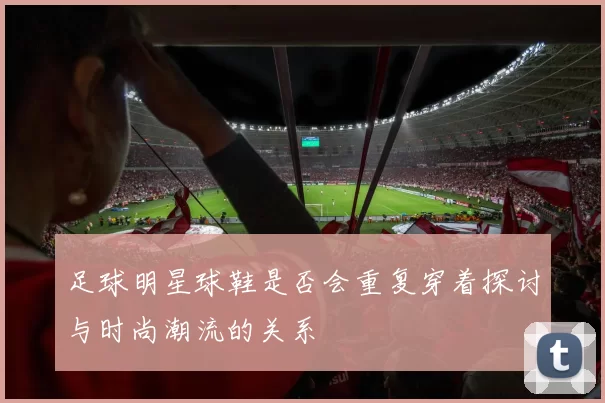 足球明星球鞋是否会重复穿着探讨与时尚潮流的关系