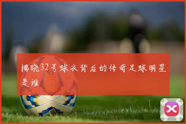 揭晓32号球衣背后的传奇足球明星是谁