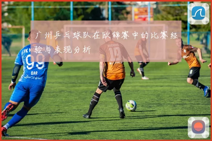 广州乒乓球队在欧锦赛中的比赛经验与表现分析