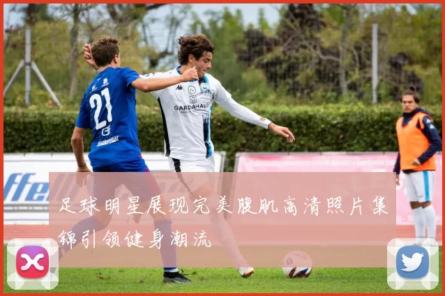 足球明星展现完美腹肌高清照片集锦引领健身潮流