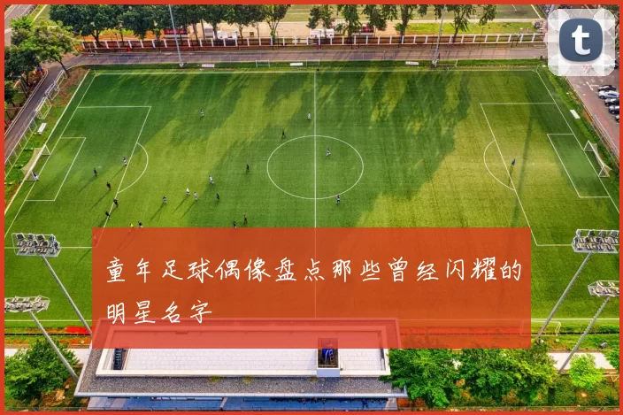 童年足球偶像盘点那些曾经闪耀的明星名字