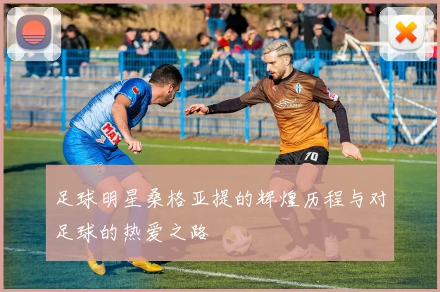 足球明星桑格亚提的辉煌历程与对足球的热爱之路