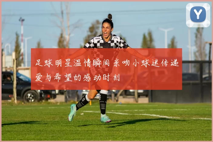 足球明星温情瞬间亲吻小球迷传递爱与希望的感动时刻