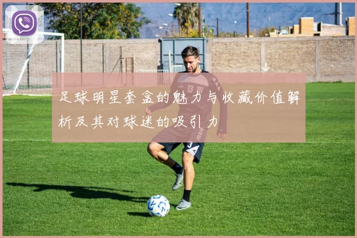 足球明星套盒的魅力与收藏价值解析及其对球迷的吸引力