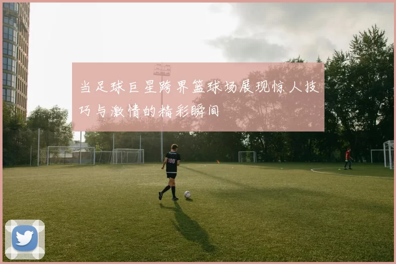 当足球巨星跨界篮球场展现惊人技巧与激情的精彩瞬间