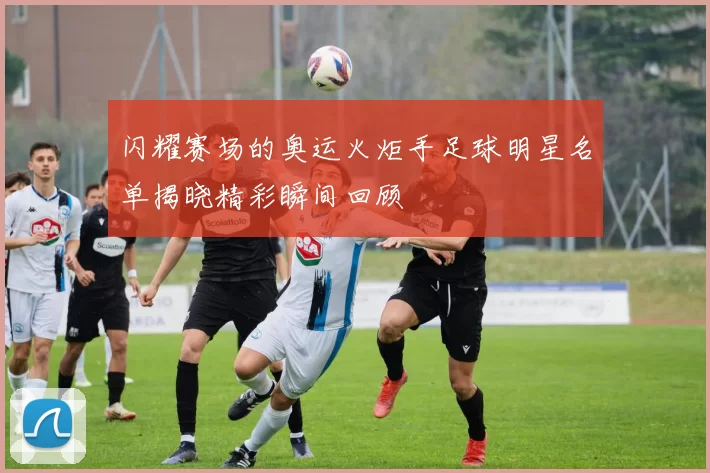 闪耀赛场的奥运火炬手足球明星名单揭晓精彩瞬间回顾