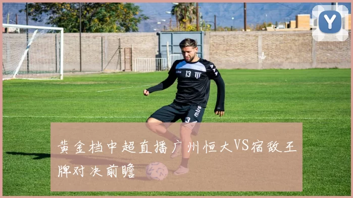 黄金档中超直播广州恒大VS宿敌王牌对决前瞻