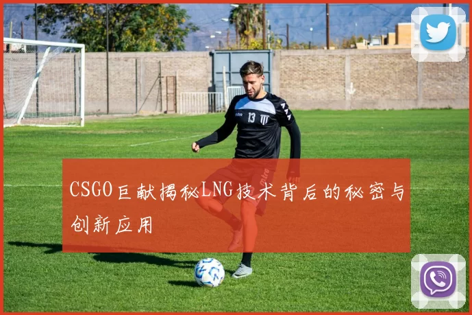 CSGO巨献揭秘LNG技术背后的秘密与创新应用