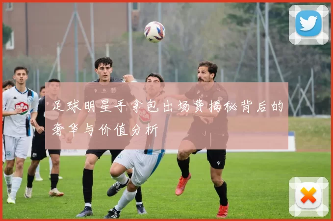 足球明星手拿包出场费揭秘背后的奢华与价值分析