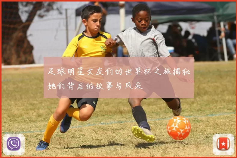 足球明星女友们的世界杯之旅揭秘她们背后的故事与风采