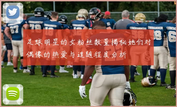 足球明星的女粉丝数量揭秘她们对偶像的热爱与追随程度分析