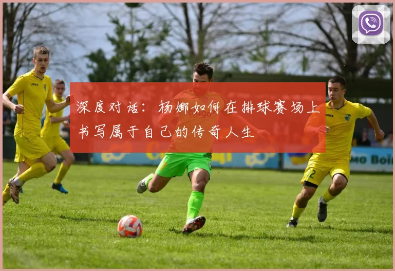 深度对话：杨娜如何在排球赛场上书写属于自己的传奇人生