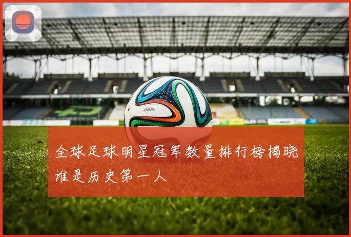 全球足球明星冠军数量排行榜揭晓谁是历史第一人
