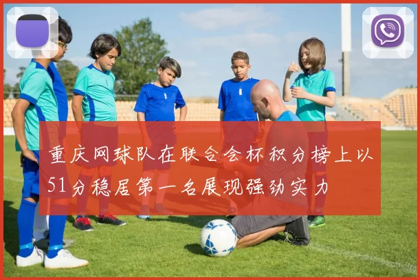 重庆网球队在联合会杯积分榜上以51分稳居第一名展现强劲实力