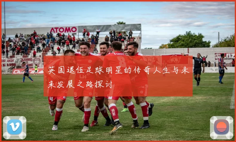英国退伍足球明星的传奇人生与未来发展之路探讨
