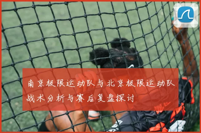 南京极限运动队与北京极限运动队战术分析与赛后复盘探讨