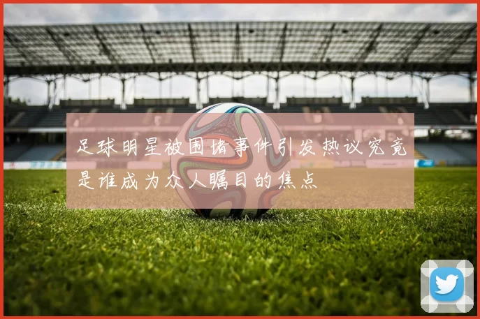 足球明星被围堵事件引发热议究竟是谁成为众人瞩目的焦点