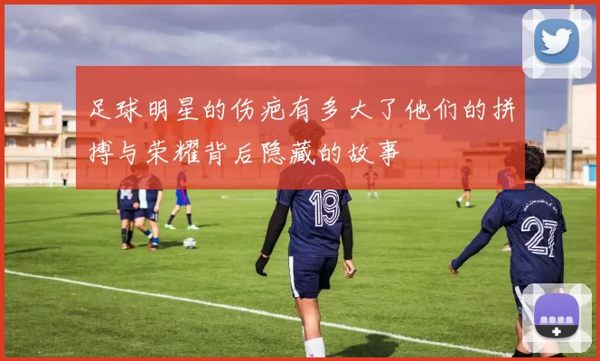 足球明星的伤疤有多大了他们的拼搏与荣耀背后隐藏的故事