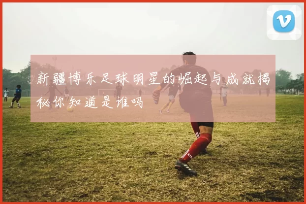 新疆博乐足球明星的崛起与成就揭秘你知道是谁吗