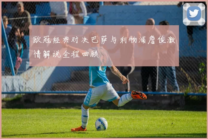 欧冠经典对决巴萨与利物浦詹俊激情解说全程回顾