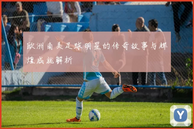 欧洲南美足球明星的传奇故事与辉煌成就解析