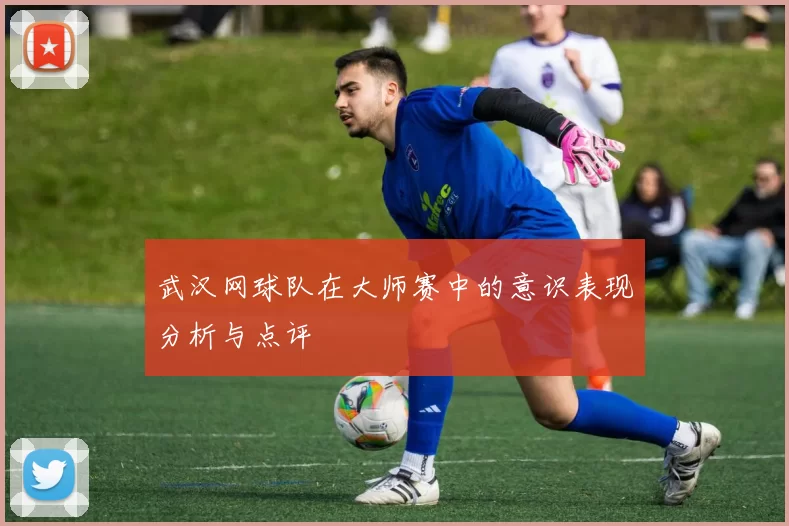 武汉网球队在大师赛中的意识表现分析与点评