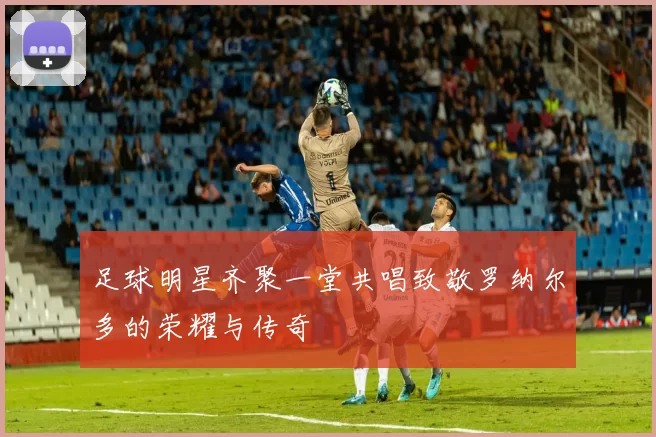 足球明星齐聚一堂共唱致敬罗纳尔多的荣耀与传奇